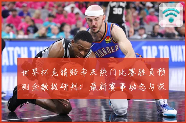 世界杯竞猜赔率及热门比赛胜负预测全数据研判：最新赛事动态与深度分析