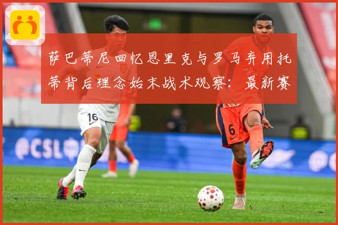 萨巴蒂尼回忆恩里克与罗马弃用托蒂背后理念始末战术观察：最新赛事动态与深度分析