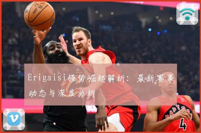 Erigaisi强势崛起解析：最新赛事动态与深度分析