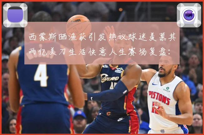 西蒙斯晒渔获引发热议球迷羡慕其两亿美刀生活快意人生赛场复盘：最新赛事动态与深度分析