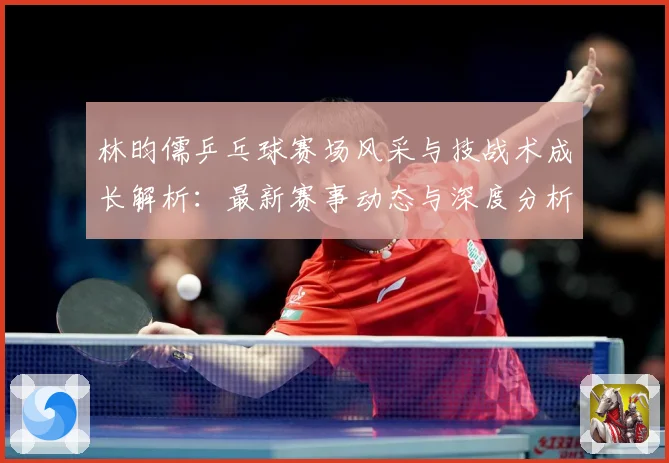 林昀儒乒乓球赛场风采与技战术成长解析：最新赛事动态与深度分析