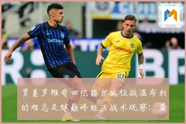贾基罗维奇回忆赫尔城征战温布利的难忘足球巅峰经历战术观察：最新赛事动态与深度分析