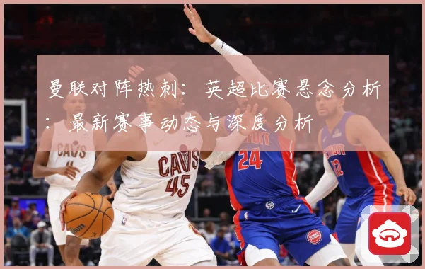 曼联对阵热刺：英超比赛悬念分析：最新赛事动态与深度分析