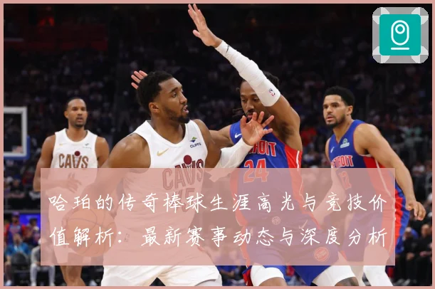 哈珀的传奇棒球生涯高光与竞技价值解析：最新赛事动态与深度分析