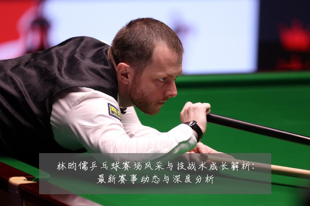 林昀儒乒乓球赛场风采与技战术成长解析：最新赛事动态与深度分析