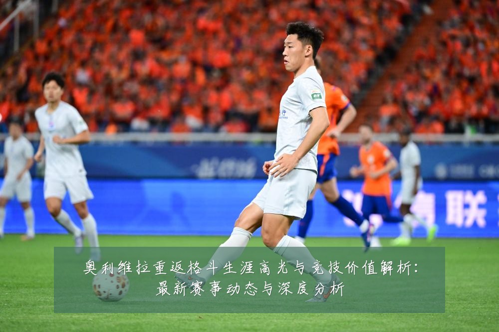 奥利维拉重返格斗生涯高光与竞技价值解析:最新赛事动态与深度分析