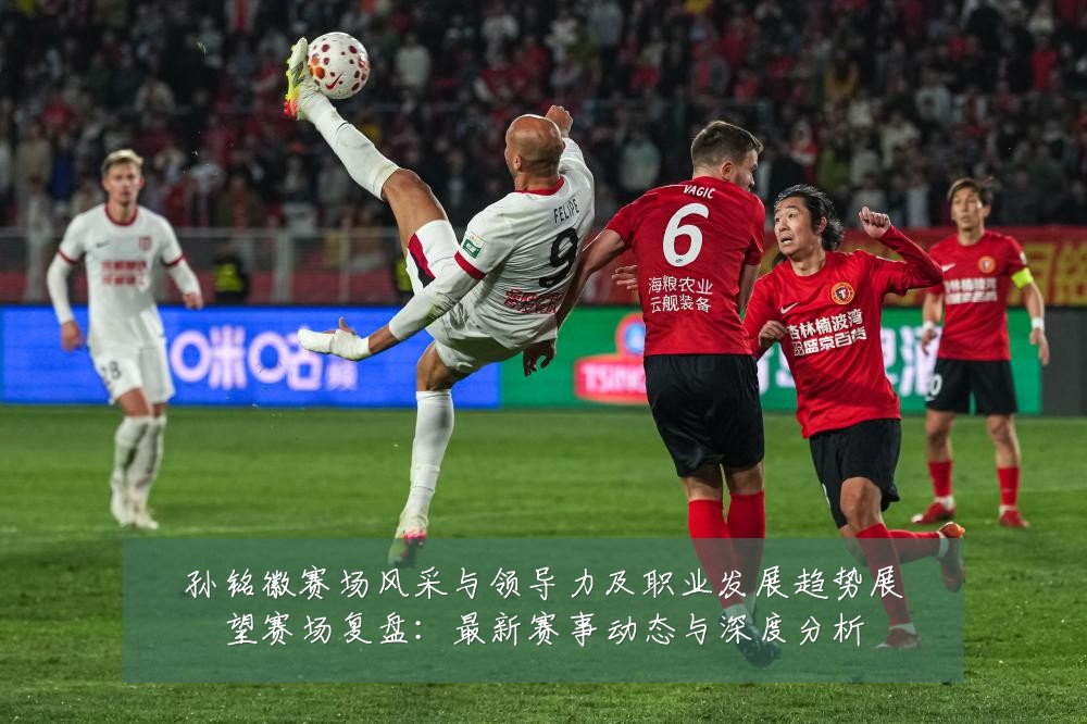 孙铭徽赛场风采与领导力及职业发展趋势展望赛场复盘:最新赛事动态与深度分析