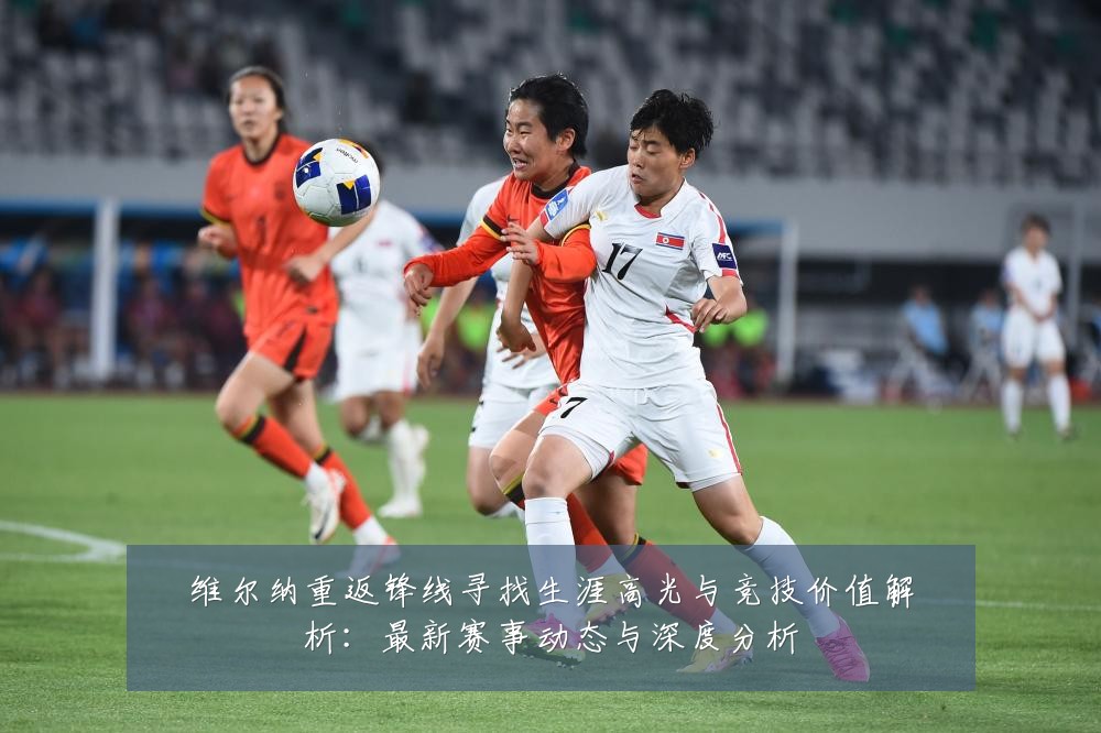 维尔纳重返锋线寻找生涯高光与竞技价值解析:最新赛事动态与深度分析